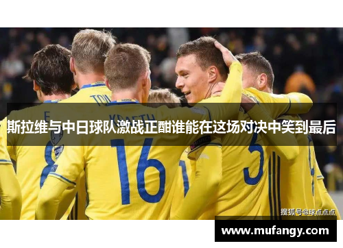斯拉维与中日球队激战正酣谁能在这场对决中笑到最后